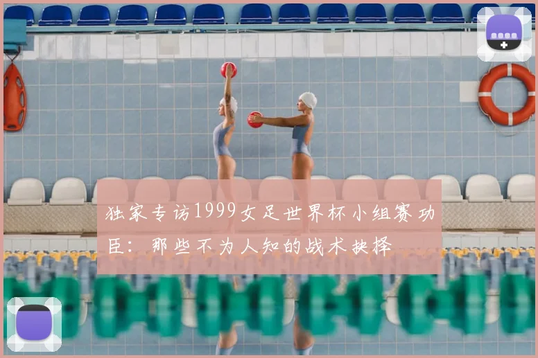 独家专访1999女足世界杯小组赛功臣:那些不为人知的战术抉择