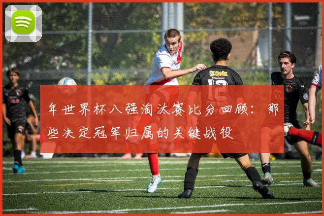 年世界杯八强淘汰赛比分回顾:那些决定冠军归属的关键战役