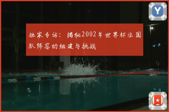 独家专访：揭秘2002年世界杯法国队阵容的组建与挑战
