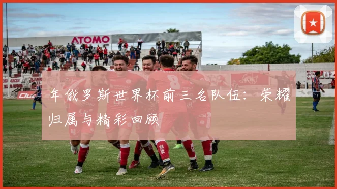 年俄罗斯世界杯前三名队伍：荣耀归属与精彩回顾