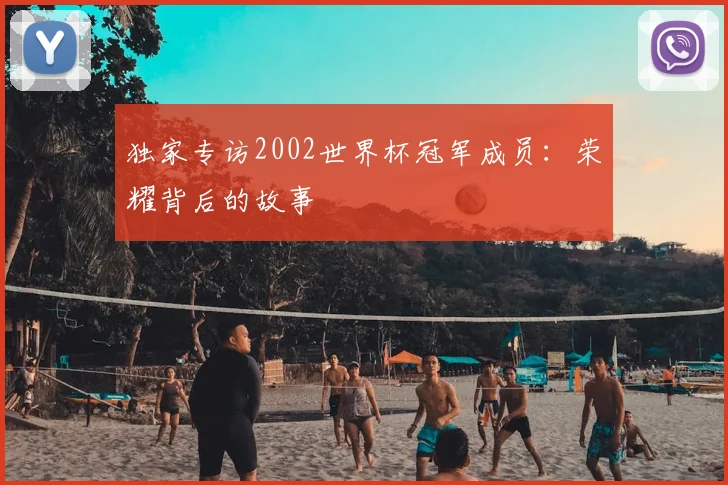 独家专访2002世界杯冠军成员：荣耀背后的故事