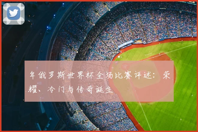 年俄罗斯世界杯全场比赛评述：荣耀、冷门与传奇诞生