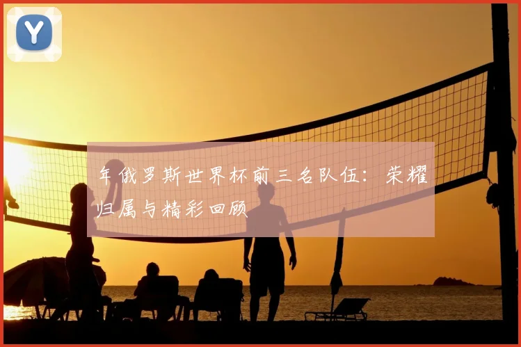 年俄罗斯世界杯前三名队伍：荣耀归属与精彩回顾