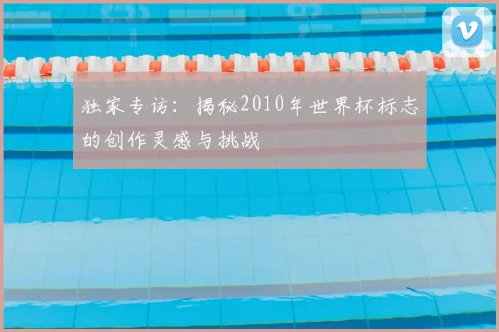 独家专访：揭秘2010年世界杯标志的创作灵感与挑战