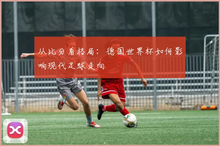从比分看格局:德国世界杯如何影响现代足球走向