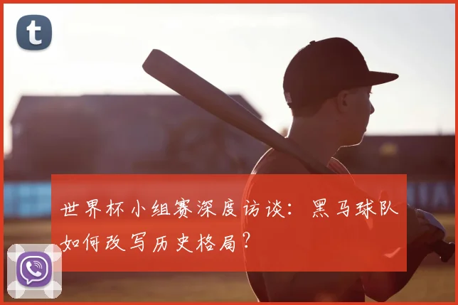 世界杯小组赛深度访谈：黑马球队如何改写历史格局？