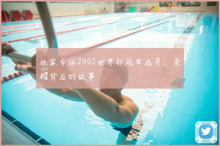 独家专访2002世界杯冠军成员:荣耀背后的故事