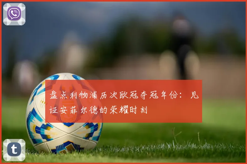 盘点利物浦历次欧冠夺冠年份：见证安菲尔德的荣耀时刻