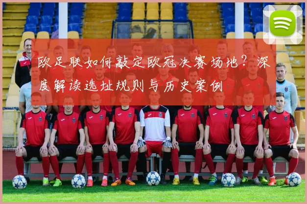 欧足联如何敲定欧冠决赛场地？深度解读选址规则与历史案例