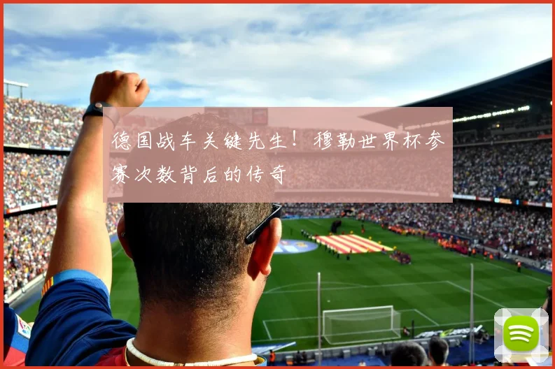 德国战车关键先生！穆勒世界杯参赛次数背后的传奇