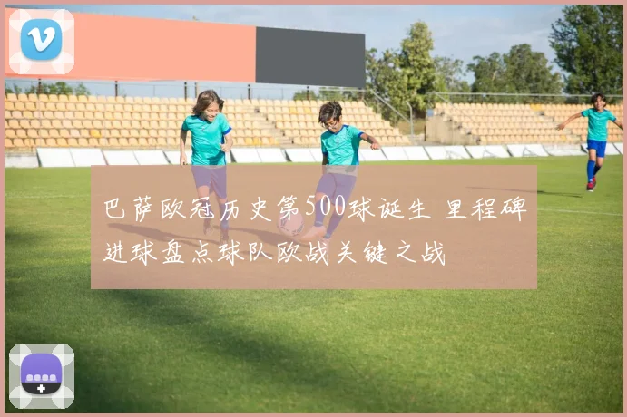 巴萨欧冠历史第500球诞生 里程碑进球盘点球队欧战关键之战