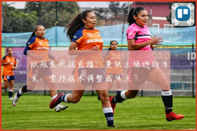 欧冠生死战直播：曼联主场迎战马竞，索帅战术调整成焦点