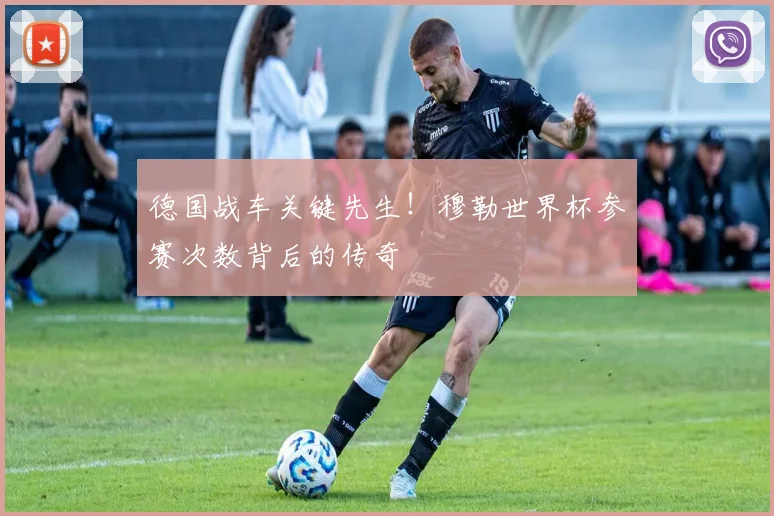 德国战车关键先生！穆勒世界杯参赛次数背后的传奇