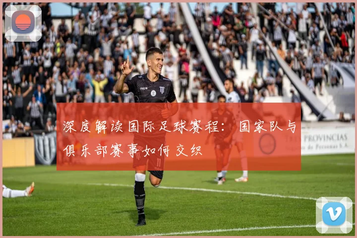 深度解读国际足球赛程：国家队与俱乐部赛事如何交织