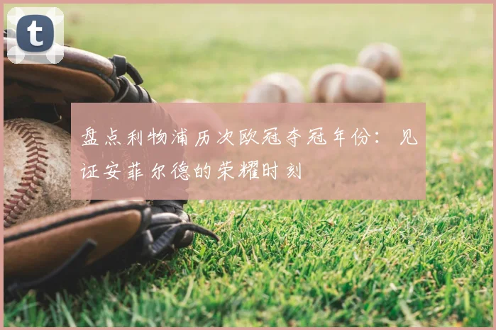 盘点利物浦历次欧冠夺冠年份：见证安菲尔德的荣耀时刻