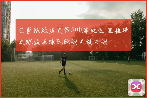 巴萨欧冠历史第500球诞生 里程碑进球盘点球队欧战关键之战