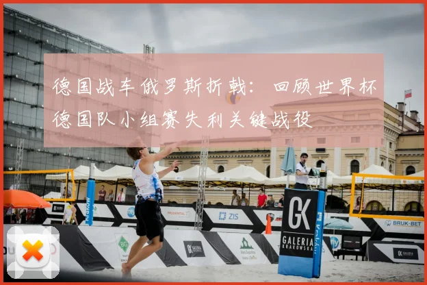 德国战车俄罗斯折戟：回顾世界杯德国队小组赛失利关键战役
