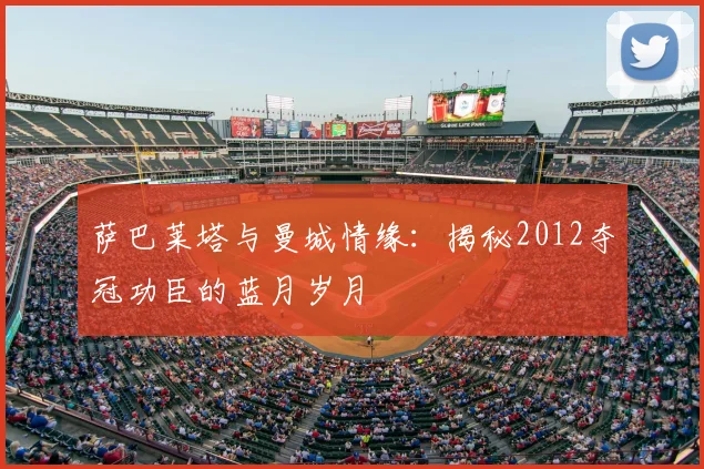 萨巴莱塔与曼城情缘：揭秘2012夺冠功臣的蓝月岁月