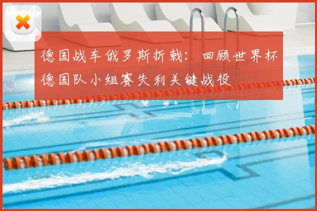 德国战车俄罗斯折戟：回顾世界杯德国队小组赛失利关键战役