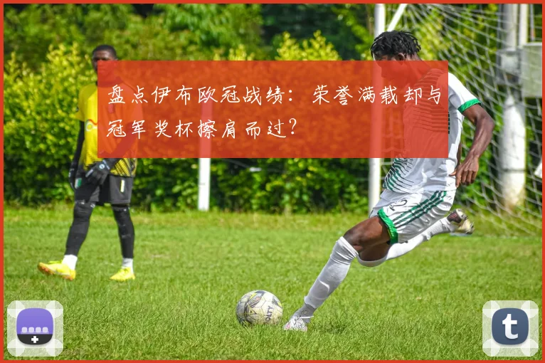 盘点伊布欧冠战绩：荣誉满载却与冠军奖杯擦肩而过？