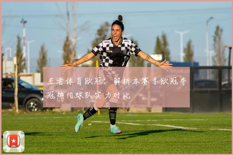 王者体育欧冠：解析本赛季欧冠夺冠热门球队实力对比