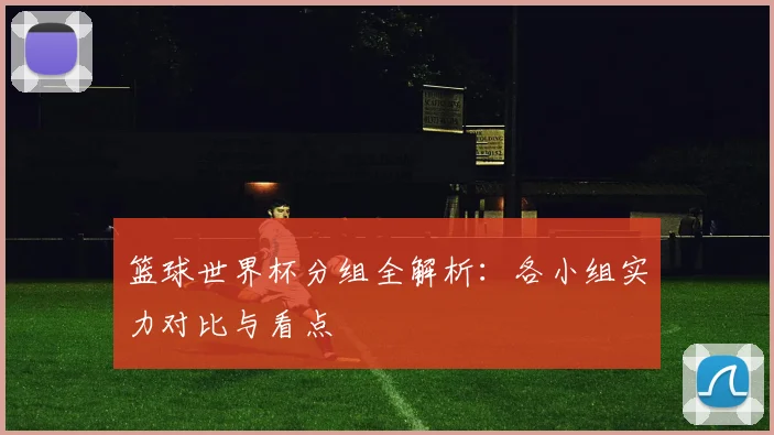 篮球世界杯分组全解析：各小组实力对比与看点